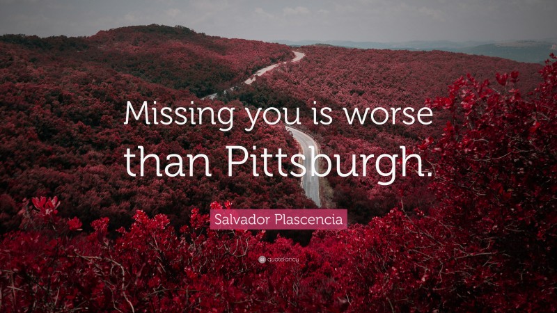 Salvador Plascencia Quote: “Missing you is worse than Pittsburgh.”