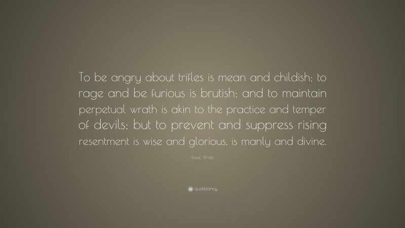 Isaac Watts Quote: “To be angry about trifles is mean and childish; to rage and be furious is brutish; and to maintain perpetual wrath is akin to the practice and temper of devils; but to prevent and suppress rising resentment is wise and glorious, is manly and divine.”
