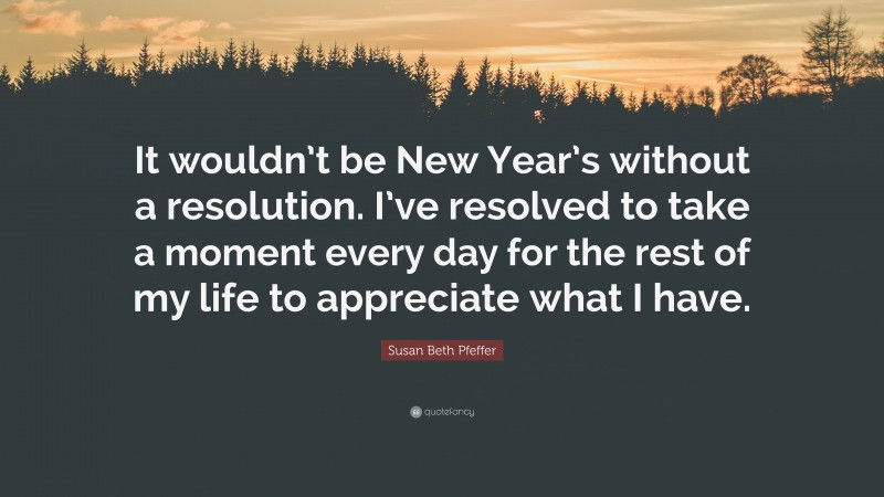 Susan Beth Pfeffer Quote: “It wouldn’t be New Year’s without a resolution. I’ve resolved to take a moment every day for the rest of my life to appreciate what I have.”