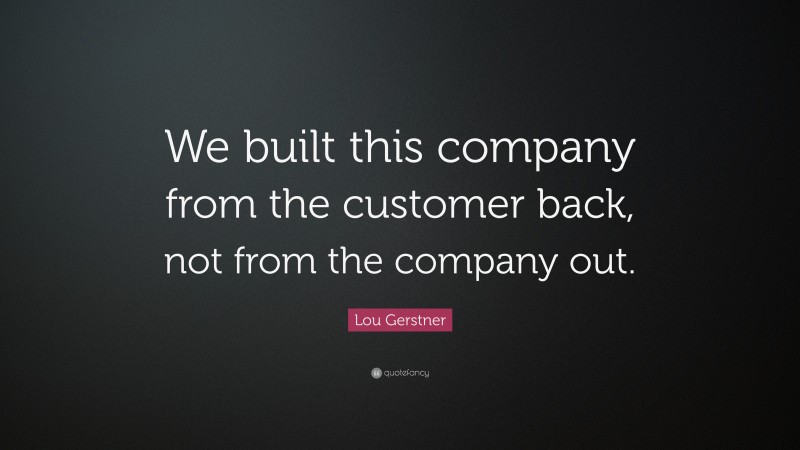 Lou Gerstner Quote: “We built this company from the customer back, not from the company out.”