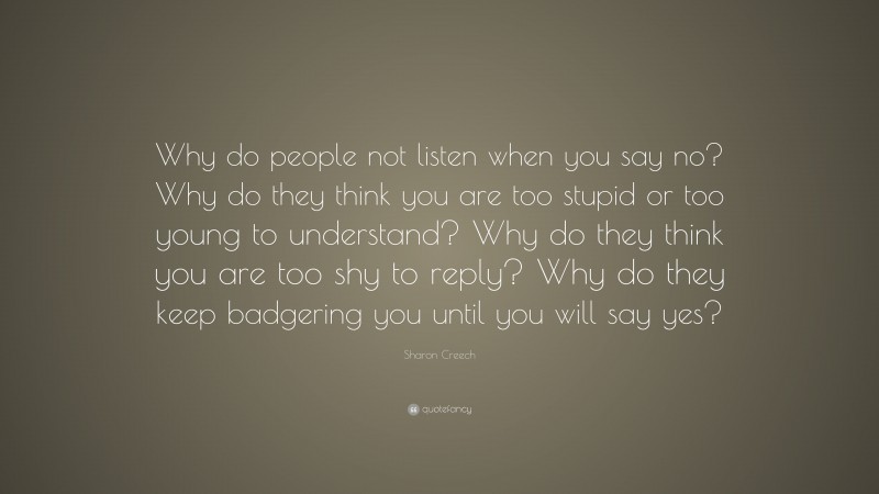 Sharon Creech Quote: “Why do people not listen when you say no? Why do they think you are too stupid or too young to understand? Why do they think you are too shy to reply? Why do they keep badgering you until you will say yes?”