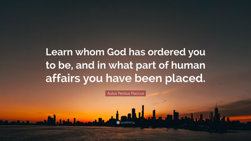 Aulus Persius Flaccus Quote: “Learn whom God has ordered you to be, and in what part of human affairs you have been placed.”