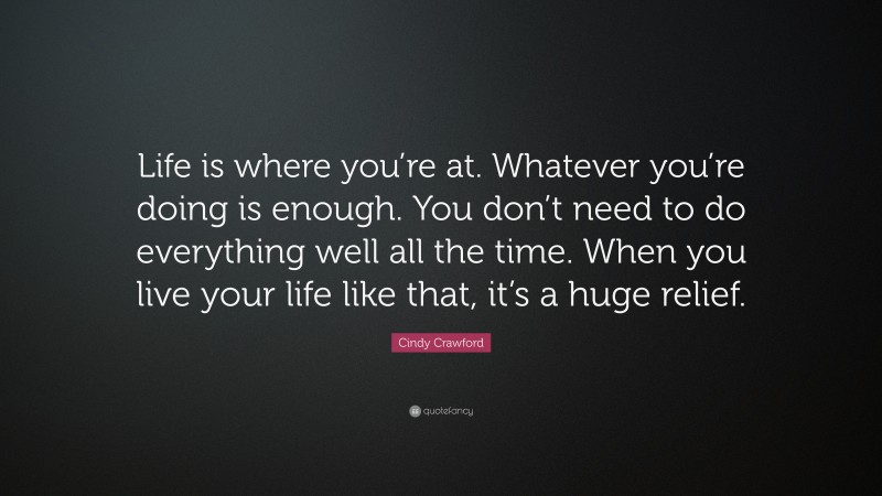 Cindy Crawford Quote: “Life is where you’re at. Whatever you’re doing is enough. You don’t need to do everything well all the time. When you live your life like that, it’s a huge relief.”