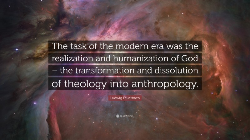 Ludwig Feuerbach Quote: “The task of the modern era was the realization and humanization of God – the transformation and dissolution of theology into anthropology.”