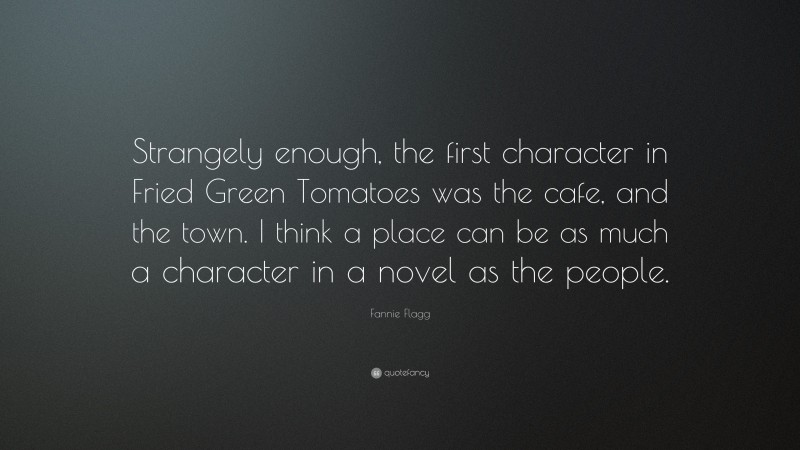 Fannie Flagg Quote: “Strangely enough, the first character in Fried Green Tomatoes was the cafe, and the town. I think a place can be as much a character in a novel as the people.”