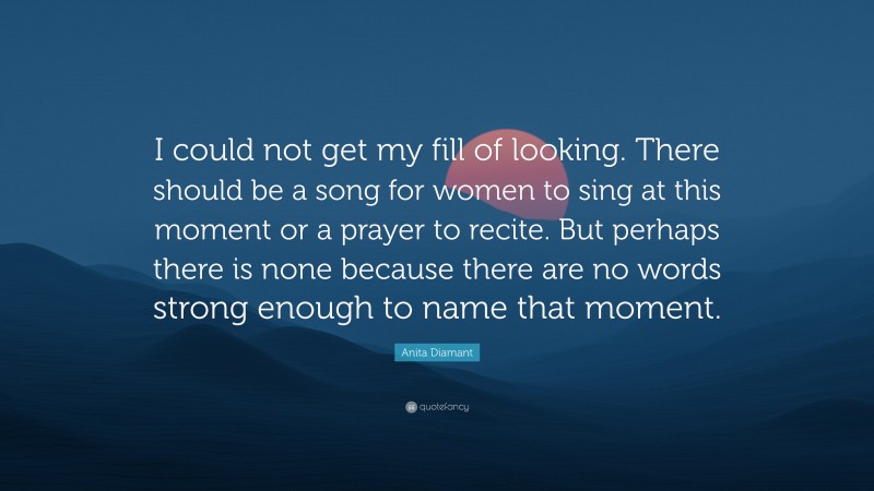 Anita Diamant Quote: “I could not get my fill of looking. There should be a song for women to sing at this moment or a prayer to recite. But perhaps there is none because there are no words strong enough to name that moment.”