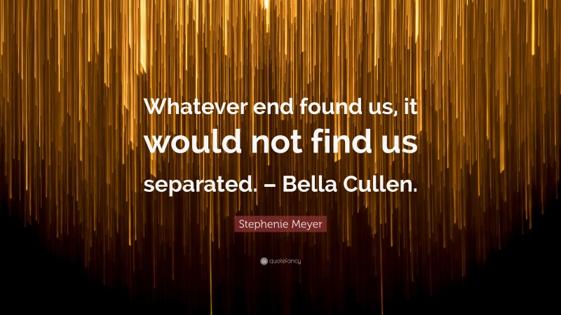 Stephenie Meyer Quote: “Whatever end found us, it would not find us separated. – Bella Cullen.”