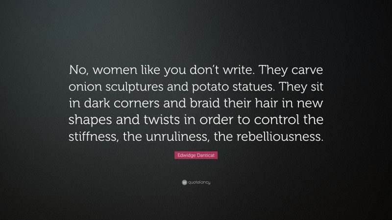 Edwidge Danticat Quote: “No, women like you don’t write. They carve onion sculptures and potato statues. They sit in dark corners and braid their hair in new shapes and twists in order to control the stiffness, the unruliness, the rebelliousness.”