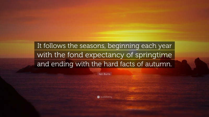 Ken Burns Quote: “It follows the seasons, beginning each year with the fond expectancy of springtime and ending with the hard facts of autumn.”