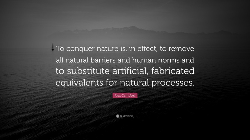 Alex Campbell Quote: “To conquer nature is, in effect, to remove all natural barriers and human norms and to substitute artificial, fabricated equivalents for natural processes.”