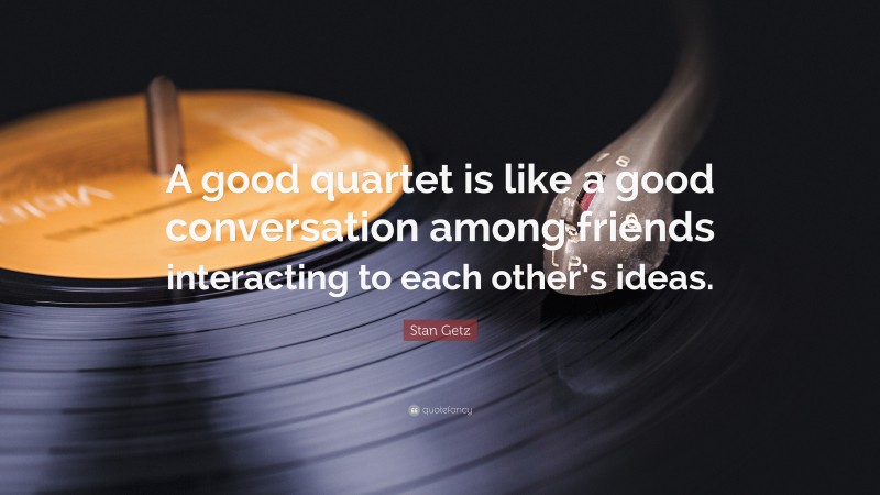 Stan Getz Quote: “A good quartet is like a good conversation among friends interacting to each other’s ideas.”