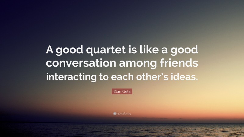 Stan Getz Quote: “A good quartet is like a good conversation among friends interacting to each other’s ideas.”