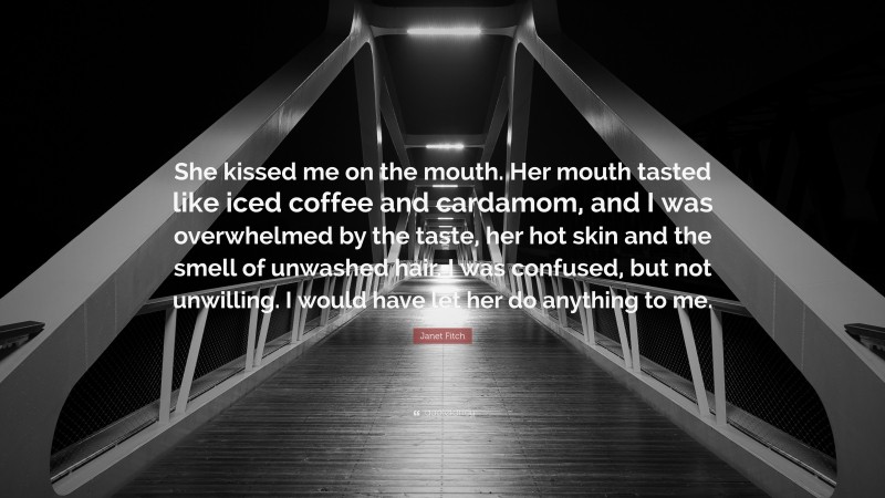 Janet Fitch Quote: “She kissed me on the mouth. Her mouth tasted like iced coffee and cardamom, and I was overwhelmed by the taste, her hot skin and the smell of unwashed hair. I was confused, but not unwilling. I would have let her do anything to me.”
