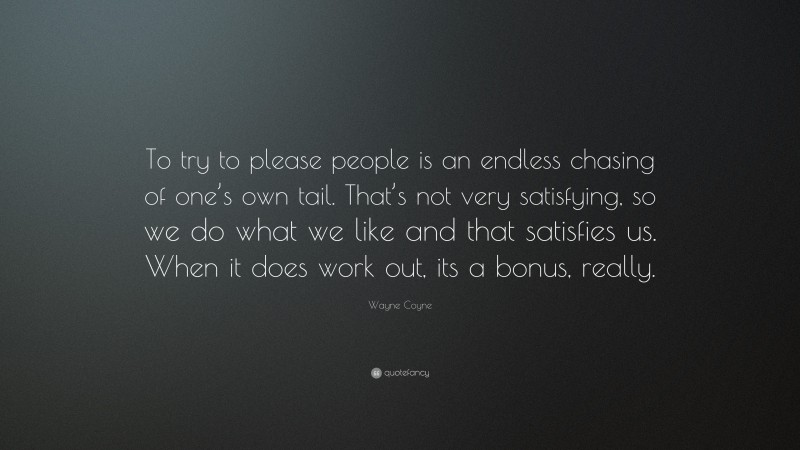 Wayne Coyne Quote: “To try to please people is an endless chasing of one’s own tail. That’s not very satisfying, so we do what we like and that satisfies us. When it does work out, its a bonus, really.”