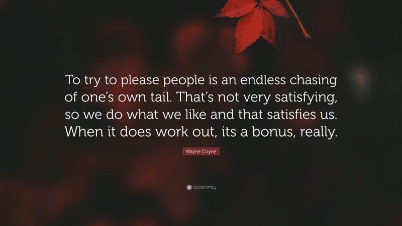 Wayne Coyne Quote: “To try to please people is an endless chasing of one’s own tail. That’s not very satisfying, so we do what we like and that satisfies us. When it does work out, its a bonus, really.”