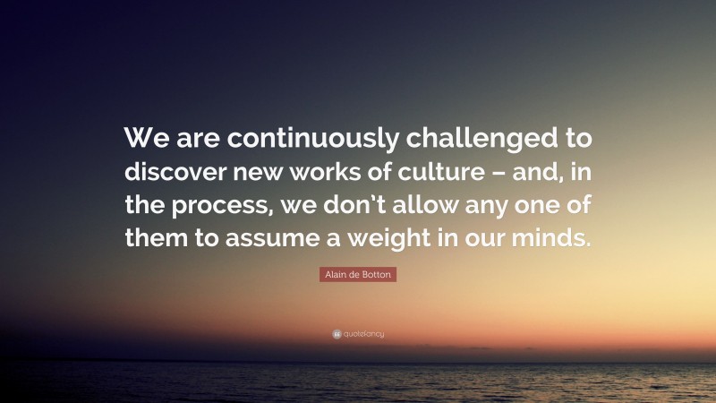 Alain de Botton Quote: “We are continuously challenged to discover new works of culture – and, in the process, we don’t allow any one of them to assume a weight in our minds.”