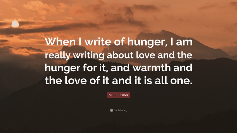 M.F.K. Fisher Quote: “When I write of hunger, I am really writing about love and the hunger for it, and warmth and the love of it and it is all one.”