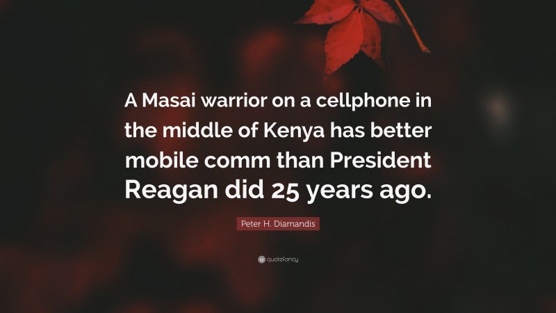 Peter H. Diamandis Quote: “A Masai warrior on a cellphone in the middle of Kenya has better mobile comm than President Reagan did 25 years ago.”