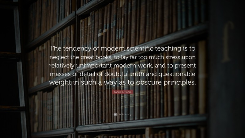 Ronald A. Fisher Quote: “The tendency of modern scientific teaching is to neglect the great books, to lay far too much stress upon relatively unimportant modern work, and to present masses of detail of doubtful truth and questionable weight in such a way as to obscure principles.”