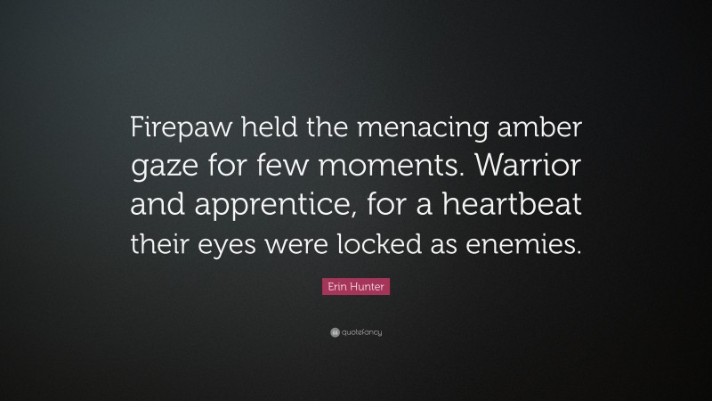Erin Hunter Quote: “Firepaw held the menacing amber gaze for few moments. Warrior and apprentice, for a heartbeat their eyes were locked as enemies.”