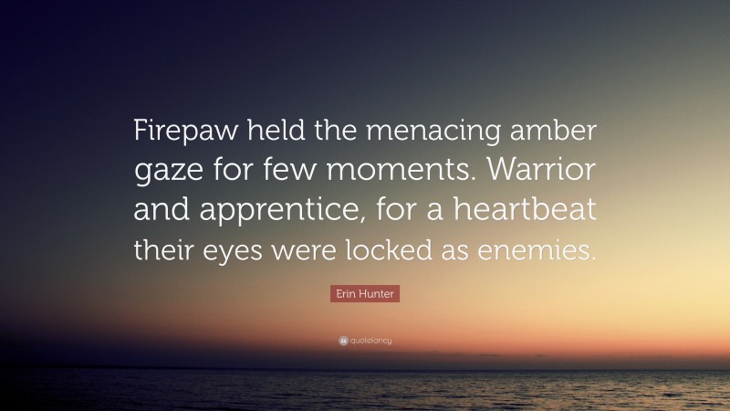 Erin Hunter Quote: “Firepaw held the menacing amber gaze for few moments. Warrior and apprentice, for a heartbeat their eyes were locked as enemies.”