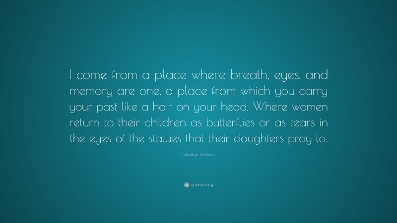 Edwidge Danticat Quote: “I come from a place where breath, eyes, and memory are one, a place from which you carry your past like a hair on your head. Where women return to their children as butterflies or as tears in the eyes of the statues that their daughters pray to.”