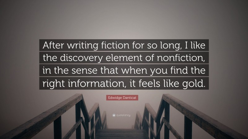 Edwidge Danticat Quote: “After writing fiction for so long, I like the discovery element of nonfiction, in the sense that when you find the right information, it feels like gold.”