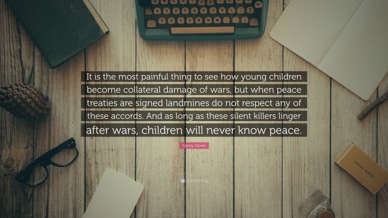 Danny Glover Quote: “It is the most painful thing to see how young children become collateral damage of wars, but when peace treaties are signed landmines do not respect any of these accords. And as long as these silent killers linger after wars, children will never know peace.”