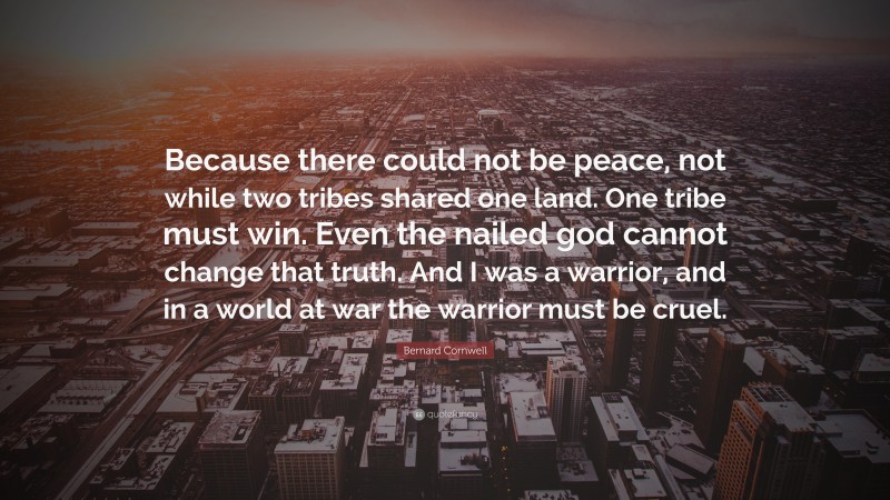 Bernard Cornwell Quote: “Because there could not be peace, not while two tribes shared one land. One tribe must win. Even the nailed god cannot change that truth. And I was a warrior, and in a world at war the warrior must be cruel.”