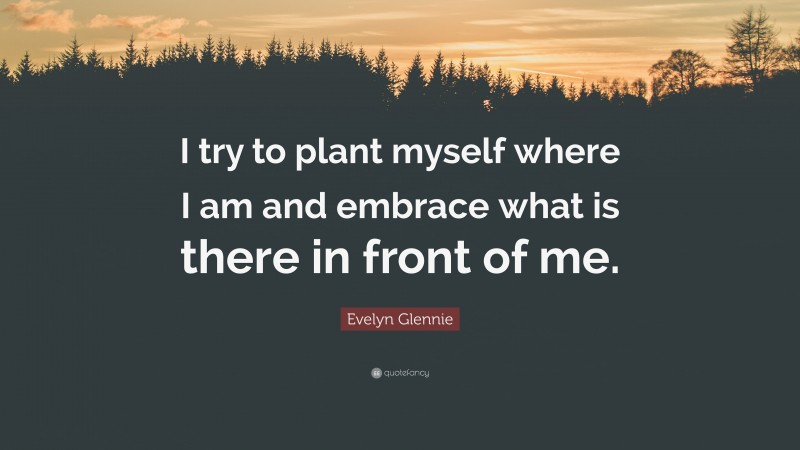 Evelyn Glennie Quote: “I try to plant myself where I am and embrace what is there in front of me.”