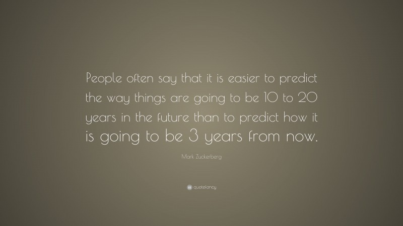 Mark Zuckerberg Quote: “People often say that it is easier to predict the way things are going to be 10 to 20 years in the future than to predict how it is going to be 3 years from now.”
