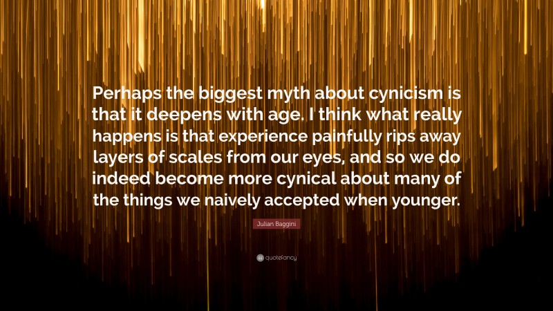 Julian Baggini Quote: “Perhaps the biggest myth about cynicism is that it deepens with age. I think what really happens is that experience painfully rips away layers of scales from our eyes, and so we do indeed become more cynical about many of the things we naively accepted when younger.”