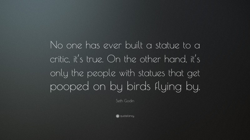 Seth Godin Quote: “No one has ever built a statue to a critic, it’s true. On the other hand, it’s only the people with statues that get pooped on by birds flying by.”