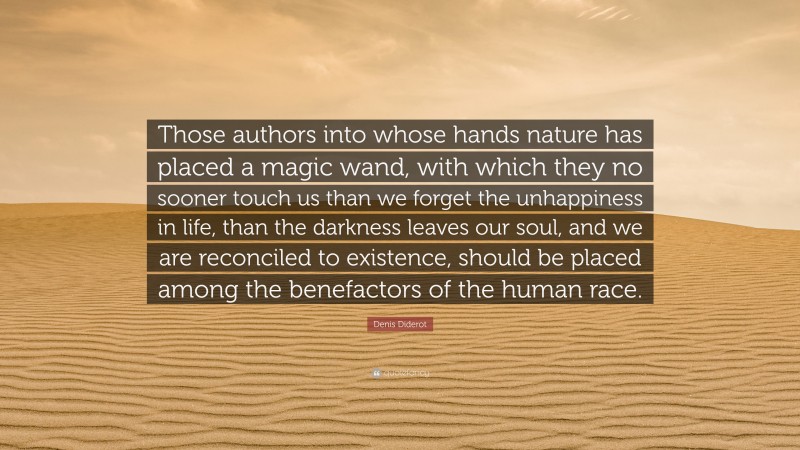Denis Diderot Quote: “Those authors into whose hands nature has placed a magic wand, with which they no sooner touch us than we forget the unhappiness in life, than the darkness leaves our soul, and we are reconciled to existence, should be placed among the benefactors of the human race.”