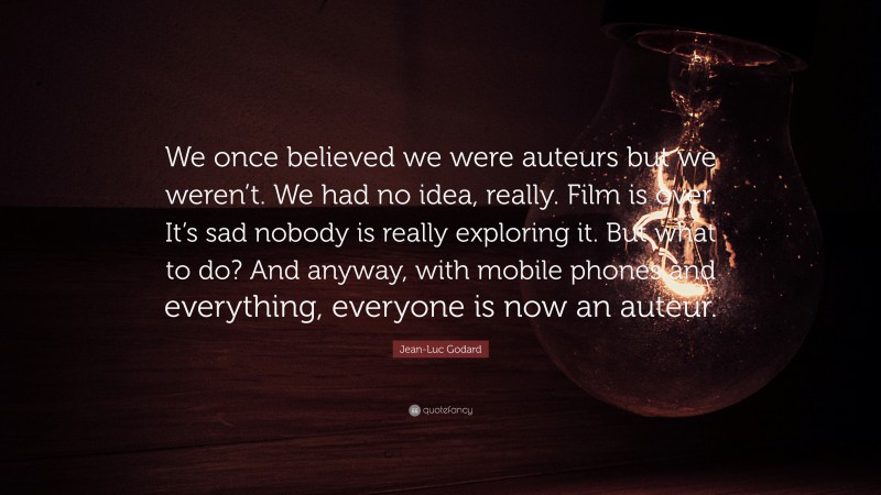 Jean-Luc Godard Quote: “We once believed we were auteurs but we weren’t. We had no idea, really. Film is over. It’s sad nobody is really exploring it. But what to do? And anyway, with mobile phones and everything, everyone is now an auteur.”