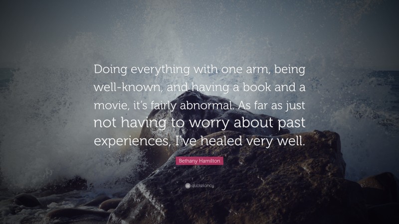 Bethany Hamilton Quote: “Doing everything with one arm, being well-known, and having a book and a movie, it’s fairly abnormal. As far as just not having to worry about past experiences, I’ve healed very well.”