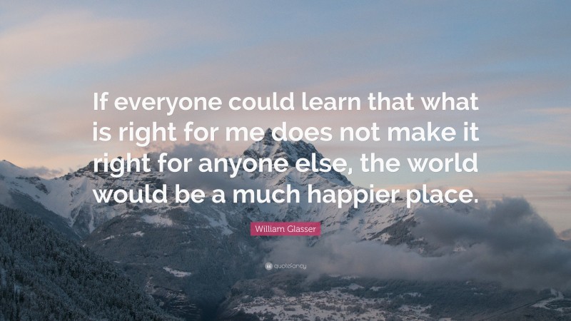 William Glasser Quote: “If everyone could learn that what is right for me does not make it right for anyone else, the world would be a much happier place.”