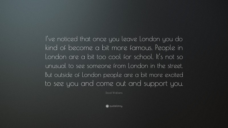 David Walliams Quote: “I’ve noticed that once you leave London you do kind of become a bit more famous. People in London are a bit too cool for school. It’s not so unusual to see someone from London in the street. But outside of London people are a bit more excited to see you and come out and support you.”