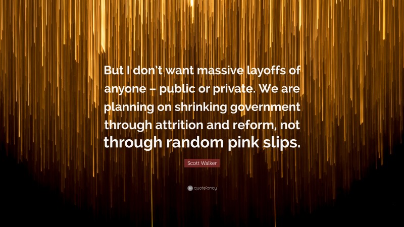 Scott Walker Quote: “But I don’t want massive layoffs of anyone – public or private. We are planning on shrinking government through attrition and reform, not through random pink slips.”