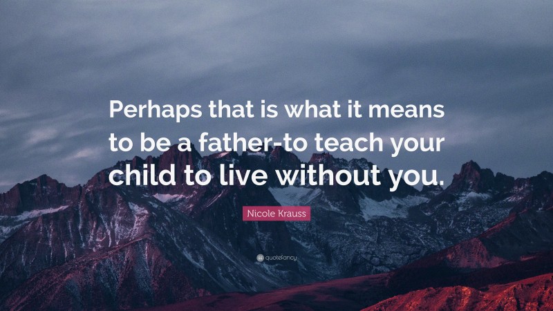 Nicole Krauss Quote: “Perhaps that is what it means to be a father-to teach your child to live without you.”