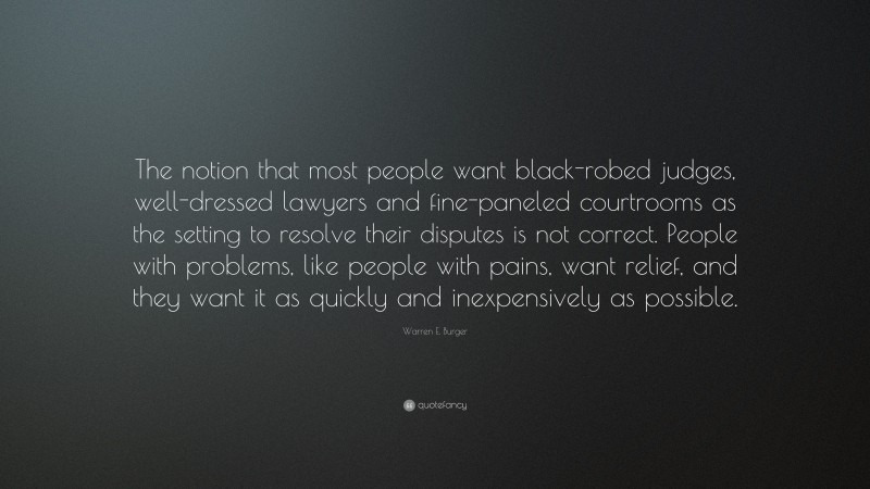 Warren E. Burger Quote: “The notion that most people want black-robed judges, well-dressed lawyers and fine-paneled courtrooms as the setting to resolve their disputes is not correct. People with problems, like people with pains, want relief, and they want it as quickly and inexpensively as possible.”