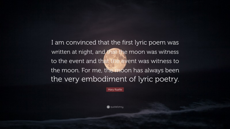Mary Ruefle Quote: “I am convinced that the first lyric poem was written at night, and that the moon was witness to the event and that the event was witness to the moon. For me, the moon has always been the very embodiment of lyric poetry.”