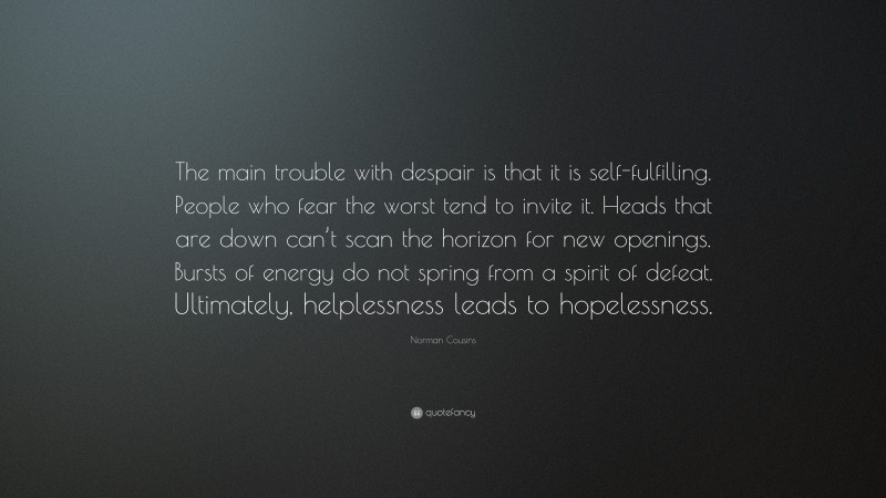 Norman Cousins Quote: “The main trouble with despair is that it is self-fulfilling. People who fear the worst tend to invite it. Heads that are down can’t scan the horizon for new openings. Bursts of energy do not spring from a spirit of defeat. Ultimately, helplessness leads to hopelessness.”
