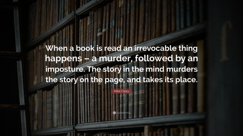 Mike Carey Quote: “When a book is read an irrevocable thing happens – a murder, followed by an imposture. The story in the mind murders the story on the page, and takes its place.”