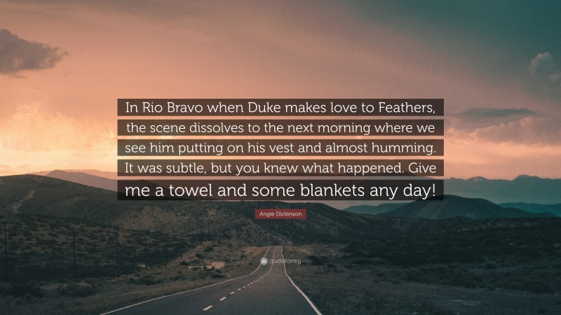 Angie Dickinson Quote: “In Rio Bravo when Duke makes love to Feathers, the scene dissolves to the next morning where we see him putting on his vest and almost humming. It was subtle, but you knew what happened. Give me a towel and some blankets any day!”