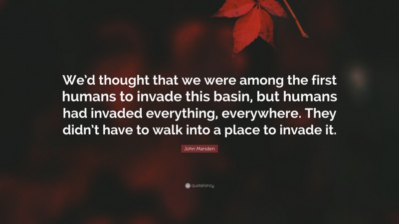 John Marsden Quote: “We’d thought that we were among the first humans to invade this basin, but humans had invaded everything, everywhere. They didn’t have to walk into a place to invade it.”