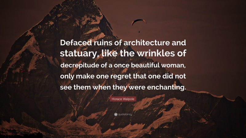 Horace Walpole Quote: “Defaced ruins of architecture and statuary, like the wrinkles of decrepitude of a once beautiful woman, only make one regret that one did not see them when they were enchanting.”