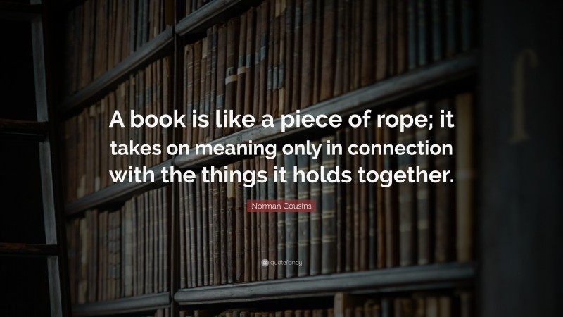 Norman Cousins Quote: “A book is like a piece of rope; it takes on meaning only in connection with the things it holds together.”