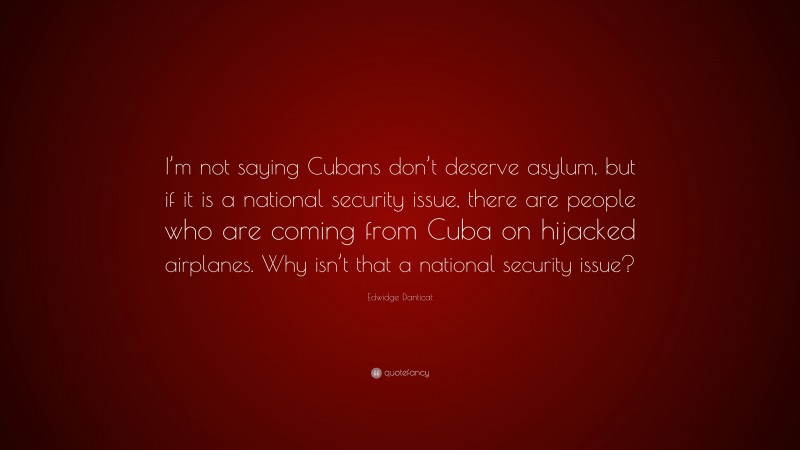 Edwidge Danticat Quote: “I’m not saying Cubans don’t deserve asylum, but if it is a national security issue, there are people who are coming from Cuba on hijacked airplanes. Why isn’t that a national security issue?”