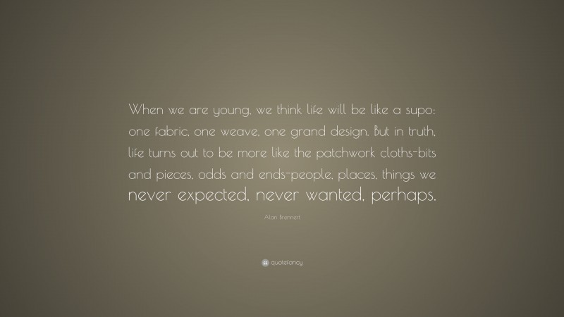 Alan Brennert Quote: “When we are young, we think life will be like a supo: one fabric, one weave, one grand design. But in truth, life turns out to be more like the patchwork cloths-bits and pieces, odds and ends-people, places, things we never expected, never wanted, perhaps.”